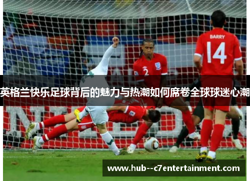 英格兰快乐足球背后的魅力与热潮如何席卷全球球迷心潮 英格兰快乐足球背后的魅力与热潮如何席卷全球球迷心潮
