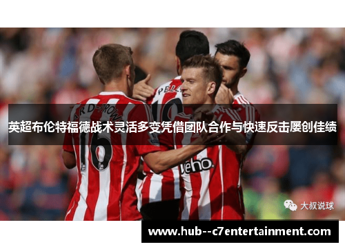 英超布伦特福德战术灵活多变凭借团队合作与快速反击屡创佳绩 英超布伦特福德战术灵活多变凭借团队合作与快速反击屡创佳绩