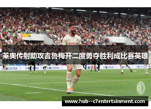 莱奥传射助攻吉鲁梅开二度勇夺胜利成比赛英雄 莱奥传射助攻吉鲁梅开二度勇夺胜利成比赛英雄