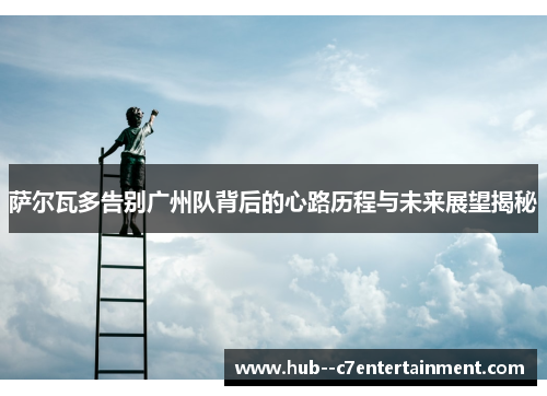 萨尔瓦多告别广州队背后的心路历程与未来展望揭秘