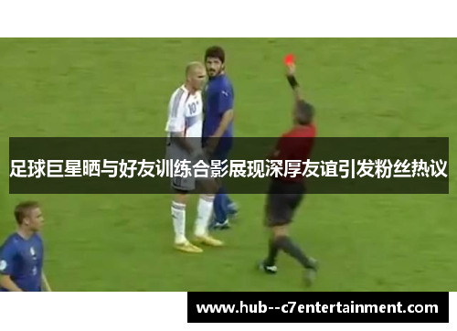 足球巨星晒与好友训练合影展现深厚友谊引发粉丝热议 足球巨星晒与好友训练合影展现深厚友谊引发粉丝热议