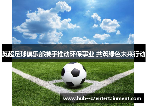 英超足球俱乐部携手推动环保事业 共筑绿色未来行动 英超足球俱乐部携手推动环保事业 共筑绿色未来行动