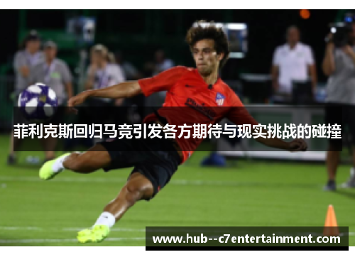 菲利克斯回归马竞引发各方期待与现实挑战的碰撞 菲利克斯回归马竞引发各方期待与现实挑战的碰撞