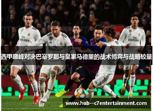 西甲巅峰对决巴塞罗那与皇家马德里的战术博弈与战略较量 西甲巅峰对决巴塞罗那与皇家马德里的战术博弈与战略较量