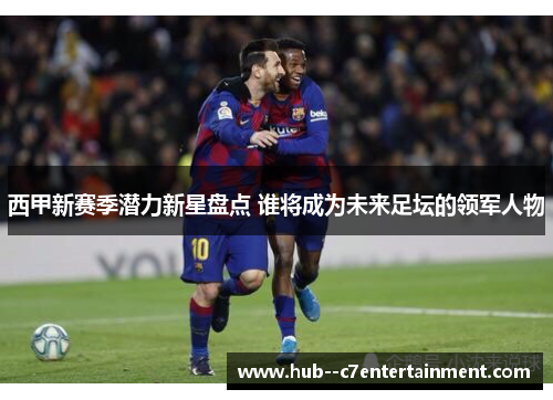 西甲新赛季潜力新星盘点 谁将成为未来足坛的领军人物 西甲新赛季潜力新星盘点 谁将成为未来足坛的领军人物