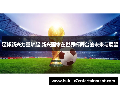 足球新兴力量崛起 新兴国家在世界杯舞台的未来与展望
