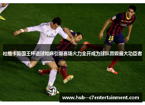 杜维卡斯国王杯进球如麻引爆赛场火力全开成为球队晋级最大功臣者 杜维卡斯国王杯进球如麻引爆赛场火力全开成为球队晋级最大功臣者