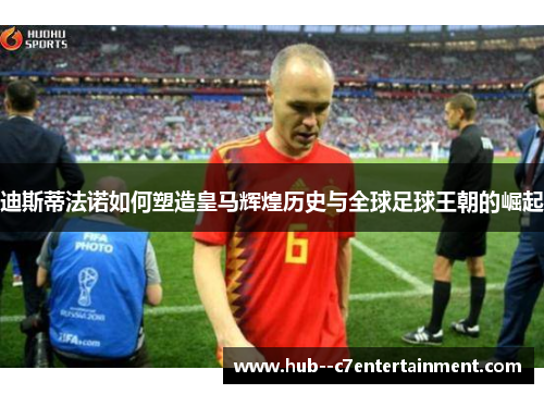 迪斯蒂法诺如何塑造皇马辉煌历史与全球足球王朝的崛起