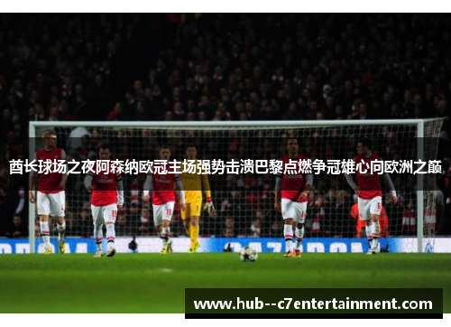 酋长球场之夜阿森纳欧冠主场强势击溃巴黎点燃争冠雄心向欧洲之巅