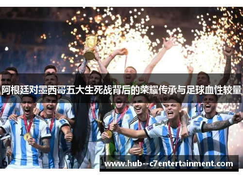 阿根廷对墨西哥五大生死战背后的荣耀传承与足球血性较量
