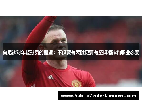 鲁尼谈对年轻球员的期望：不仅要有天赋更要有坚韧精神和职业态度