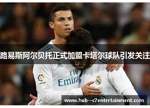 路易斯阿尔贝托正式加盟卡塔尔球队引发关注 路易斯阿尔贝托正式加盟卡塔尔球队引发关注